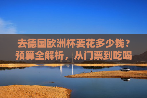 去德国欧洲杯要花多少钱？预算全解析，从门票到吃喝玩乐，一篇搞定，德国欧洲杯预算全解析，从门票到吃喝玩乐花费指南
