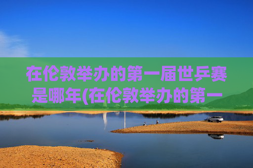 在伦敦举办的第一届世乒赛是哪年(在伦敦举办的第一届世乒赛是哪年举行的)