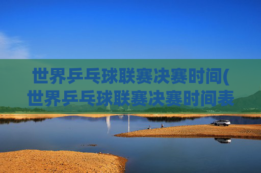 世界乒乓球联赛决赛时间(世界乒乓球联赛决赛时间表)