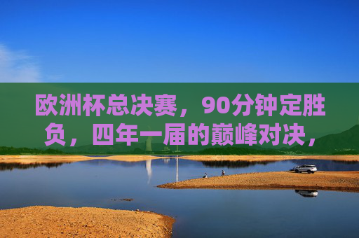 欧洲杯总决赛，90分钟定胜负，四年一届的巅峰对决，欧洲杯总决赛，四年一届的90分钟巅峰对决