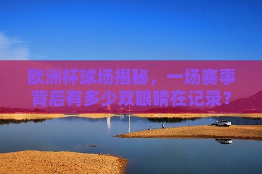 欧洲杯球场揭秘,一场赛事背后有多少双眼睛在记录?欧洲杯球场揭秘,赛事背后的记录之眼
