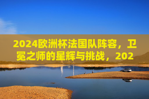 2024欧洲杯法国队阵容，卫冕之师的星辉与挑战，2024欧洲杯法国队阵容，卫冕之师的星辉与挑战