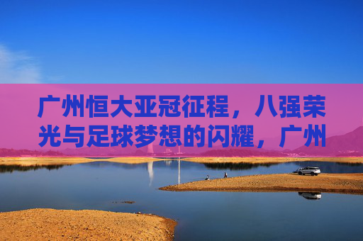 广州恒大亚冠征程,八强荣光与足球梦想的闪耀,广州恒大亚冠八强荣光,足球梦想的闪耀征程