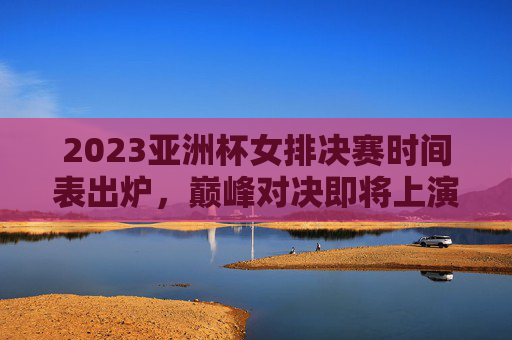 2023亚洲杯女排决赛时间表出炉，巅峰对决即将上演，精彩不容错过，2023亚洲杯女排决赛巅峰对决时间表出炉