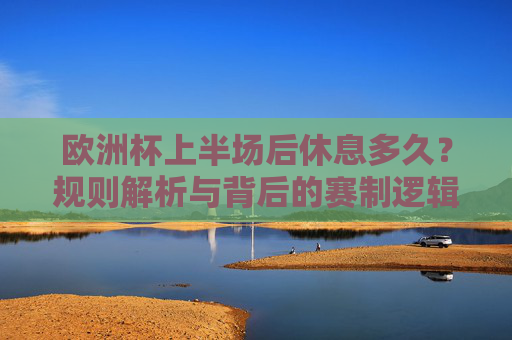 欧洲杯上半场后休息多久?规则解析与背后的赛制逻辑,欧洲杯上半场休息时间,规则解析与赛制逻辑