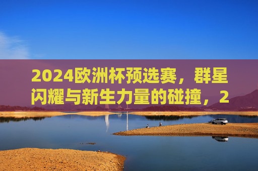 2024欧洲杯预选赛,群星闪耀与新生力量的碰撞,2024欧洲杯预选赛,群星闪耀与新锐碰撞