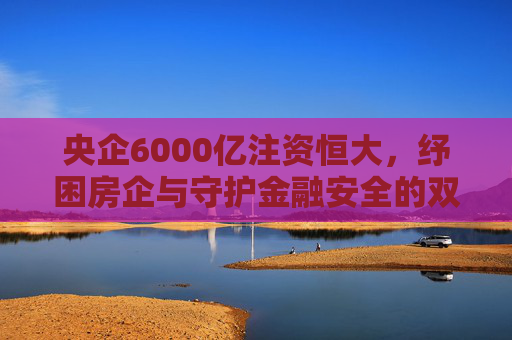 央企6000亿注资恒大,纾困房企与守护金融安全的双重使命