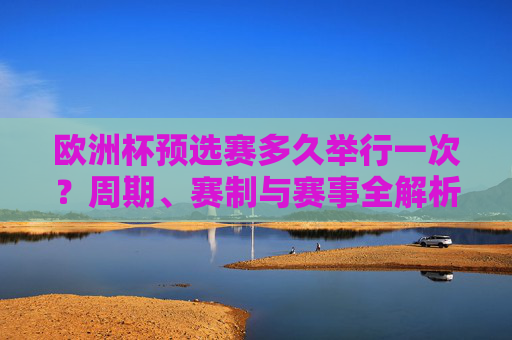 欧洲杯预选赛多久举行一次?周期、赛制与赛事全解析,欧洲杯预选赛,周期、赛制与赛事全解析