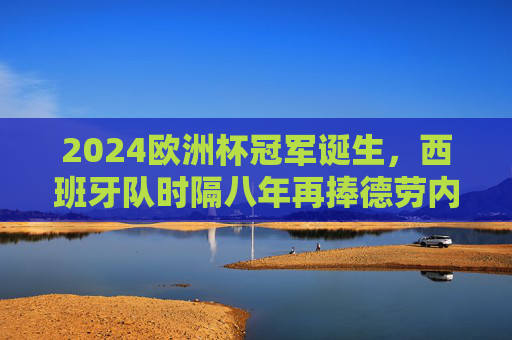 2024欧洲杯冠军诞生，西班牙队时隔八年再捧德劳内杯，2024欧洲杯冠军，西班牙时隔八年再捧德劳内杯