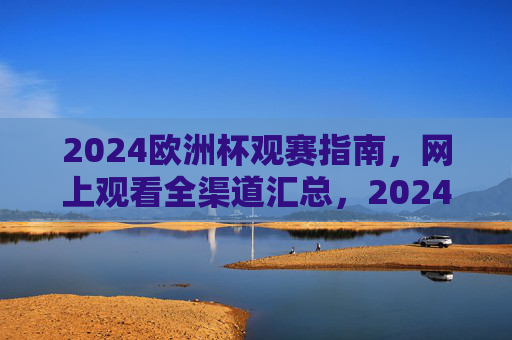 2024欧洲杯观赛指南，网上观看全渠道汇总，2024欧洲杯观赛指南，网上观看全渠道汇总