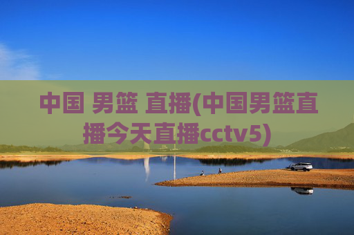 中国 男篮 直播(中国男篮直播今天直播cctv5)