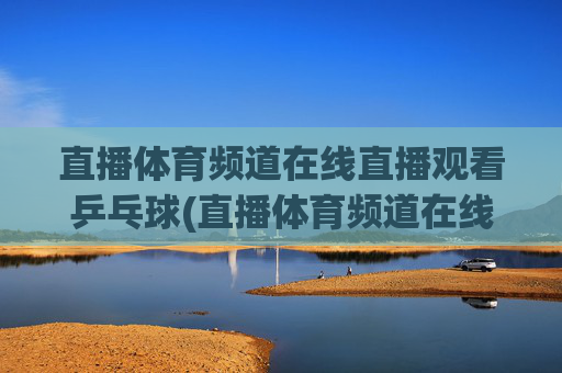 直播体育频道在线直播观看乒乓球(直播体育频道在线直播观看乒乓球比赛)
