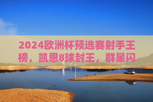 2024欧洲杯预选赛射手王榜，凯恩8球封王，群星闪耀点燃烽火，2024欧洲杯预选赛射手王凯恩8球封王，群星闪耀点燃烽火