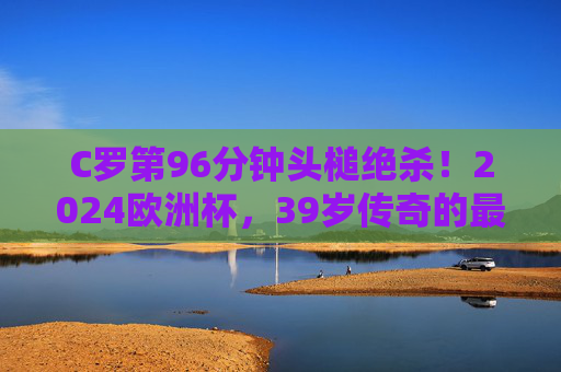 C罗第96分钟头槌绝杀！2024欧洲杯，39岁传奇的最后一舞仍在燃烧，C罗96分钟头槌绝杀！39岁传奇2024欧洲杯最后一舞燃爆