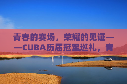 青春的赛场，荣耀的见证——CUBA历届冠军巡礼，青春赛场，荣耀见证，CUBA历届冠军巡礼