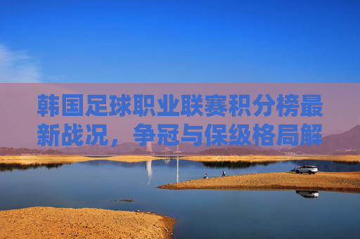 韩国足球职业联赛积分榜最新战况,争冠与保级格局解析,韩国足球职业联赛积分榜最新战况,争冠与保级格局解析