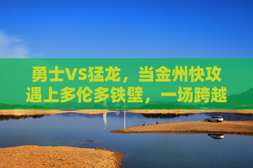 勇士VS猛龙,当金州快攻遇上多伦多铁壁,一场跨越时代的篮球对话,金州快攻遇上多伦多铁壁,跨越时代的篮球对话
