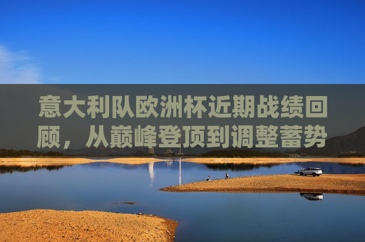 意大利队欧洲杯近期战绩回顾，从巅峰登顶到调整蓄势，意大利欧洲杯，从巅峰登顶到调整蓄势