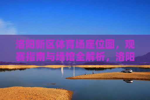 洛阳新区体育场座位图,观赛指南与场馆全解析,洛阳新区体育场,座位图、观赛指南与场馆全解析