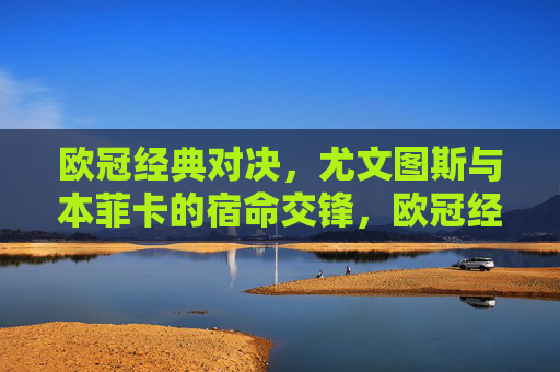 欧冠经典对决，尤文图斯与本菲卡的宿命交锋，欧冠经典宿命对决，尤文图斯VS本菲卡