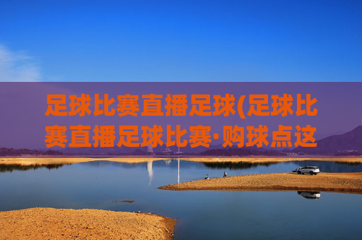 足球比赛直播足球(足球比赛直播足球比赛·购球点这.球迷最新入口.中国)