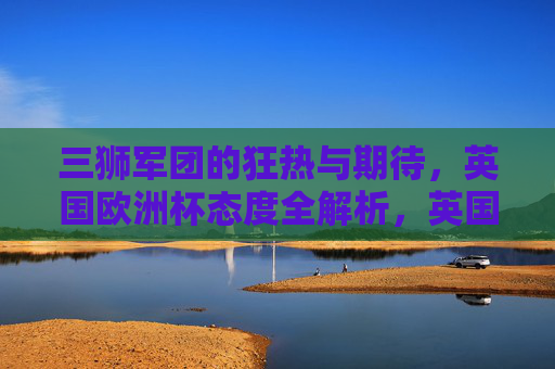 三狮军团的狂热与期待，英国欧洲杯态度全解析，英国三狮军团欧洲杯态度，狂热与期待全解析