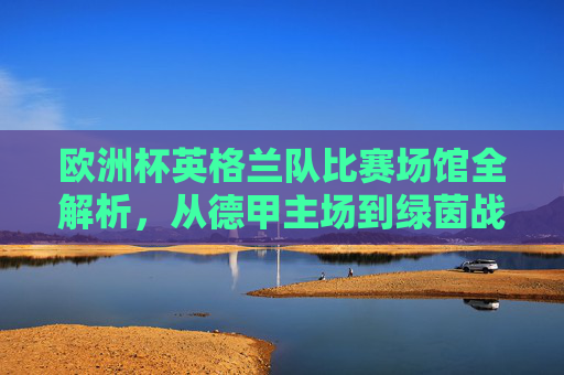 欧洲杯英格兰队比赛场馆全解析,从德甲主场到绿茵战场,欧洲杯英格兰队场馆全解析,从德甲主场到绿茵战场