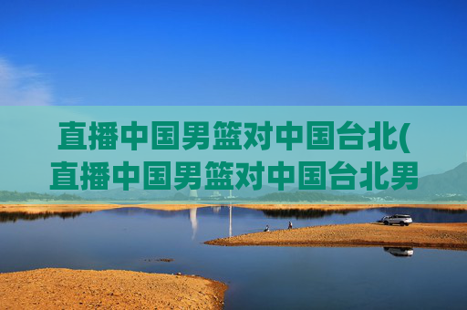 直播中国男篮对中国台北(直播中国男篮对中国台北男篮比赛)