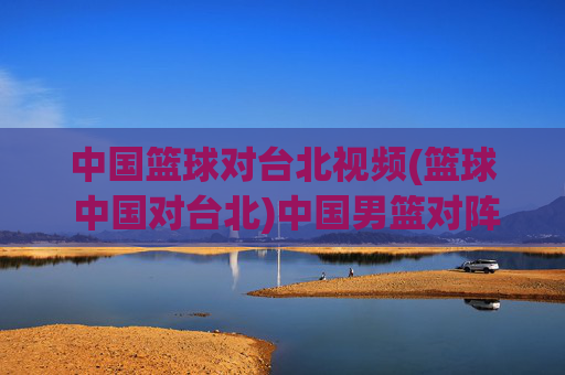 中国篮球对台北视频(篮球 中国对台北)中国男篮对阵台北男篮视频