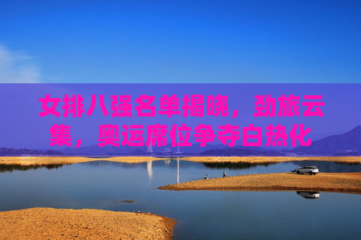 女排八强名单揭晓,劲旅云集,奥运席位争夺白热化