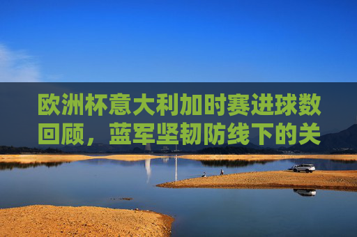 欧洲杯意大利加时赛进球数回顾,蓝军坚韧防线下的关键绝杀,欧洲杯意大利加时赛,坚韧防线下的关键绝杀