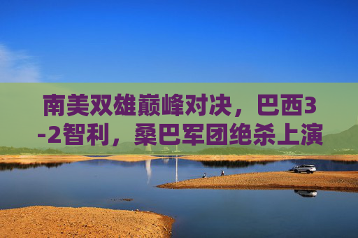 南美双雄巅峰对决，巴西3-2智利，桑巴军团绝杀上演进球盛宴，南美双雄巅峰对决，巴西3-2智利绝杀上演进球盛宴