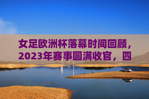 女足欧洲杯落幕时间回顾,2023年赛事圆满收官,四年一届的足坛盛宴,2023女足欧洲杯圆满收官,四年一届足坛盛宴落幕