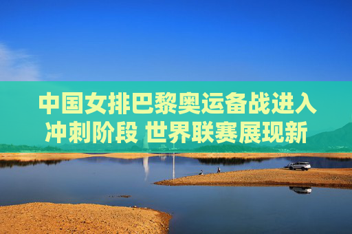 中国女排巴黎奥运备战进入冲刺阶段 世界联赛展现新老结合活力,中国女排巴黎奥运备战冲刺 世界联赛新老结合展活力