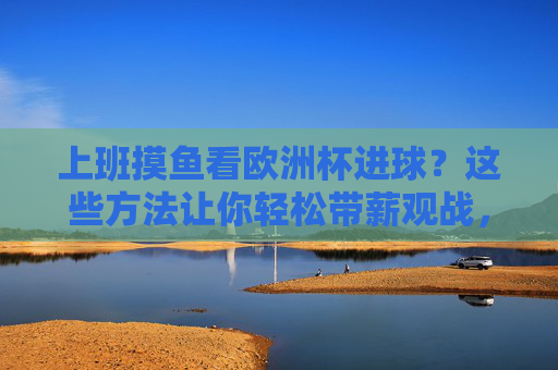 上班摸鱼看欧洲杯进球?这些方法让你轻松带薪观战,上班摸鱼看欧洲杯进球?轻松带薪观战