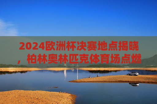 2024欧洲杯决赛地点揭晓,柏林奥林匹克体育场点燃冠军之火,2024欧洲杯决赛柏林奥林匹克体育场点燃冠军之火