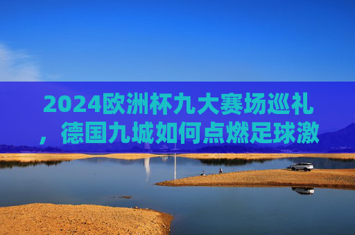 2024欧洲杯九大赛场巡礼,德国九城如何点燃足球激情?
