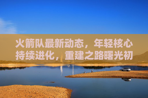 火箭队最新动态,年轻核心持续进化,重建之路曙光初现