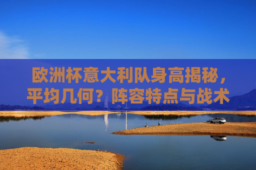 欧洲杯意大利队身高揭秘,平均几何?阵容特点与战术影响,欧洲杯意大利队身高揭秘,平均几何与战术影响