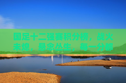国足十二强赛积分榜，战火未熄，悬念丛生，每一分都是希望，十二强赛积分榜战火未熄 悬念丛生每一分皆希望