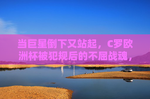 当巨星倒下又站起，C罗欧洲杯被犯规后的不屈战魂，巨星跌宕再起，C罗欧洲杯被犯规的不屈战魂