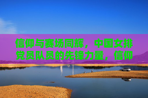 信仰与赛场同辉,中国女排党员队员的先锋力量,信仰赛场同辉,女排党员先锋