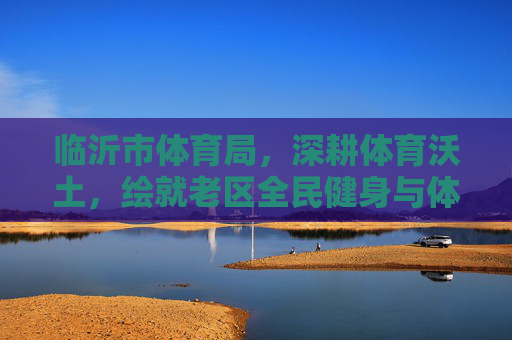 临沂市体育局,深耕体育沃土,绘就老区全民健身与体育发展新画卷,临沂市体育局深耕体育沃土 绘就老区全民健身与体育发展新画卷