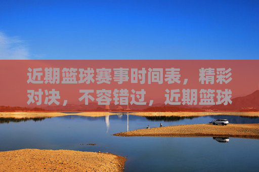 近期篮球赛事时间表，精彩对决，不容错过，近期篮球赛事时间表，精彩对决不容错过