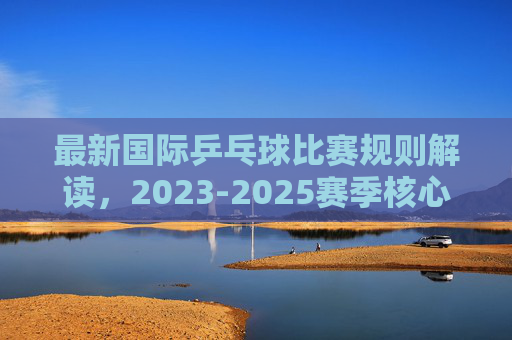 最新国际乒乓球比赛规则解读,2023-2025赛季核心变化与要点,2023-2025赛季国际乒乓球比赛规则解读,核心变化与要点