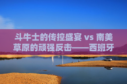 斗牛士的传控盛宴 vs 南美草原的顽强反击——西班牙vs乌拉圭,足球风格的极致碰撞