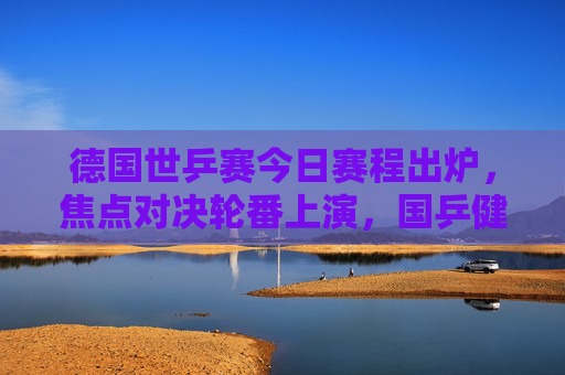德国世乒赛今日赛程出炉,焦点对决轮番上演,国乒健儿冲击八强