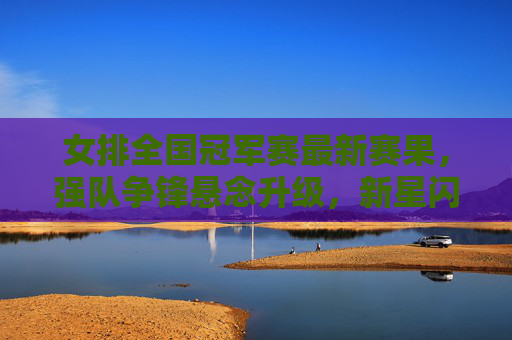女排全国冠军赛最新赛果,强队争锋悬念升级,新星闪耀引关注,女排全国冠军赛最新战报,强队争锋悬念升级,新星闪耀受关注