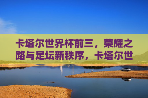 卡塔尔世界杯前三，荣耀之路与足坛新秩序，卡塔尔世界杯前三，荣耀之路与足坛新秩序