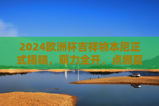 2024欧洲杯吉祥物本尼正式揭晓，萌力全开，点燃夏日足球激情！2024欧洲杯吉祥物本尼萌力全开，点燃夏日足球激情！
